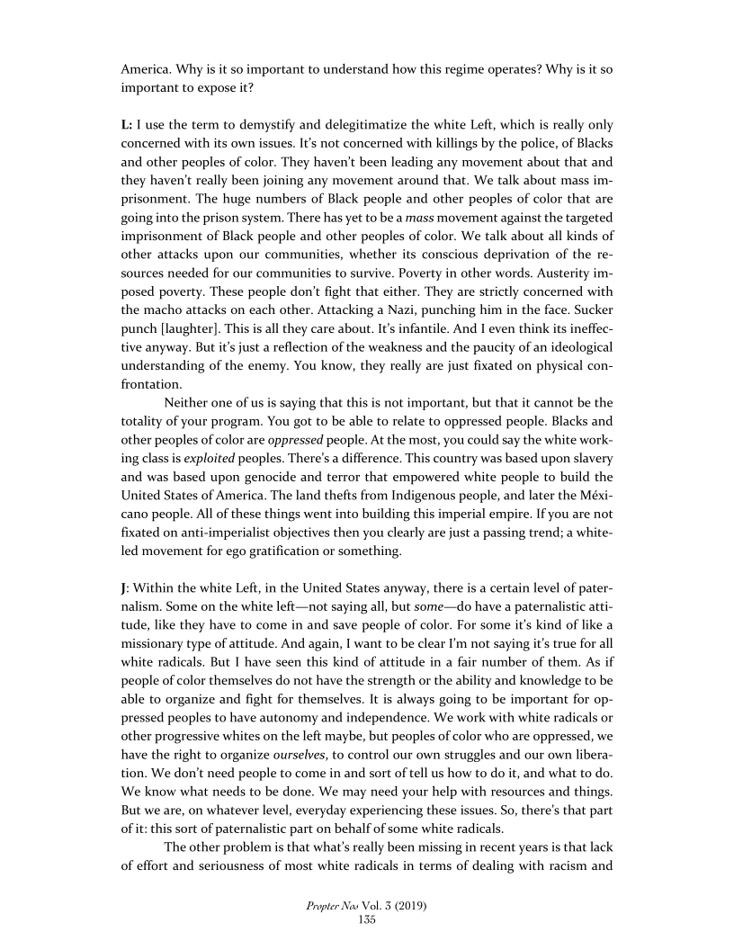   

America. Why is it s
important to expose it?

portant to understand how this regime operates? Why is it so

L: use the term to demystify and delegitimatize the white Left, which is really only
concerned with its own issues. It's not concerned with killings by the police, of Blacks
and other peoples of color. They haven't been leading any movement about that and
they haven't really been joining any movement around that. We talk about mass im-
prisonment. The huge numbers of Black people and other peoples of color that are
going into the prison system. There has yet to be a mass movement against the targeted
imprisonment of Black people and other peoples of color. We talk about all kinds of
other attacks upon our communities, whether its conscious deprivation of the re-
sources needed for our communities to survive. Poverty in other words. Austerity im-
posed poverty. These people don’t fight that either. They are strictly concerned with
the macho attacks on each other. Attacking a Nazi, punching him in the face. Sucker
punch (laughter). This is all they care about. It’s infantile. And I even think its ineffec-
tive anyway. But it’s just a reflection of the weakness and the paucity of an ideological
understanding of the enemy. You know, they really are just fixated on physical con-
frontation.

Neither one of us is saying that this is not important, but that it cannot be the
totality of your program. You got to be able to relate to oppressed people. Blacks and
other peoples of color are oppressed people. At the most, you could say the white work-
ing class is exploited peoples. There's a difference. This country was based upon slavery
and was based upon genocide and terror that empowered white people to build the
United States of America. The land thefts from Indigenous people, and later the Méxi-
cano people. All of these things went into building this imperial empire. If you are not
fixated on anti-imperialist objectives then you clearly are just a passing trend; a white-
led movement for ego gratification or something.

J: Within the white Left, in the United States anyway, there is a certain level of pater-
nalism, Some on the white left—not saying all, but some—do have a paternalistic atti-
tude, like they have to come in and save people of color. For some it's kind of like a
missionary type of attitude. And again, I want to be clear I’m not saying it's true for all
white radicals. But I have seen this kind of attitude in a fair number of them. As if
people of color themselves do not have the strength or the ability and knowledge to be
able to organize and fight for themselves. It is always going to be important for op-
pressed peoples to have autonomy and independence. We work with white radicals or
other progressive whites on the left maybe, but peoples of color who are oppressed, we
have the right to organize ourselves, to control our own struggles and our own libera-
tion. We don’t need people to come in and sort of tell us how to do it, and what to do.
We know what needs to be done. We may need your help with resources and things.
But we are, on whatever level, everyday experiencing these issues. So, there's that part
of it: this sort of paternalistic part on behalf of some white radicals.

The other problem is that what's really been missing in recent years is that lack
of effort and seriousness of most white radicals in terms of dealing with racism and

Propter Nas Vol. 3 (2019)
135
